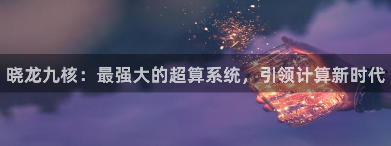 永利皇官平台开户：晓龙九核：最强大的超算系统，引领计算新时代