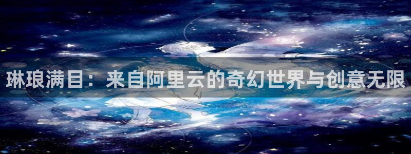 永利皇官体育平台登录入口：琳琅满目：来自阿里云的奇幻世界与创意无限