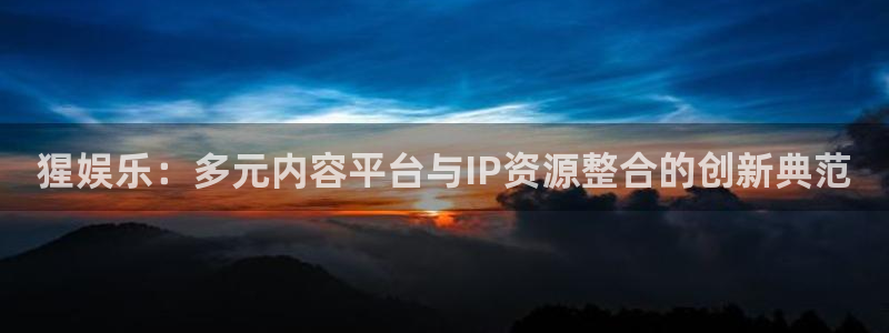 永利皇官登录注册：猩娱乐：多元内容平台与IP资源整合的创新典范